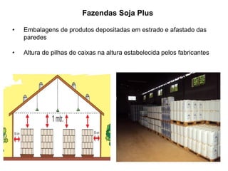 • Embalagens de produtos depositadas em estrado e afastado das
paredes
• Altura de pilhas de caixas na altura estabelecida pelos fabricantes
Fazendas Soja Plus
 