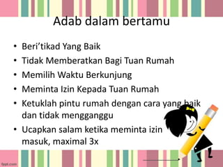 Adab dalam bertamu
•
•
•
•
•

Beri’tikad Yang Baik
Tidak Memberatkan Bagi Tuan Rumah
Memilih Waktu Berkunjung
Meminta Izin Kepada Tuan Rumah
Ketuklah pintu rumah dengan cara yang baik
dan tidak mengganggu
• Ucapkan salam ketika meminta izin
masuk, maximal 3x

 