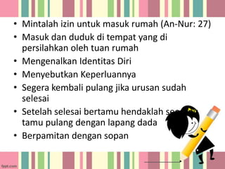 • Mintalah izin untuk masuk rumah (An-Nur: 27)
• Masuk dan duduk di tempat yang di
persilahkan oleh tuan rumah
• Mengenalkan Identitas Diri
• Menyebutkan Keperluannya
• Segera kembali pulang jika urusan sudah
selesai
• Setelah selesai bertamu hendaklah seorang
tamu pulang dengan lapang dada
• Berpamitan dengan sopan

 