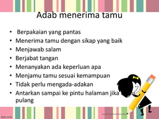Adab menerima tamu
•
•
•
•
•
•
•
•

Berpakaian yang pantas
Menerima tamu dengan sikap yang baik
Menjawab salam
Berjabat tangan
Menanyakan ada keperluan apa
Menjamu tamu sesuai kemampuan
Tidak perlu mengada-adakan
Antarkan sampai ke pintu halaman jika tamu
pulang

 
