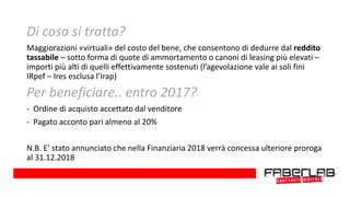 Di cosa si tratta?
Maggiorazioni «virtuali» del costo del bene, che consentono di dedurre dal reddito
tassabile – sotto forma di quote di ammortamento o canoni di leasing più elevati –
importi più alti di quelli effettivamente sostenuti (l’agevolazione vale ai soli fini
IRpef – Ires esclusa l’Irap)
Per beneficiare.. entro 2017?
- Ordine di acquisto accettato dal venditore
- Pagato acconto pari almeno al 20%
N.B. E’ stato annunciato che nella Finanziaria 2018 verrà concessa ulteriore proroga
al 31.12.2018
 
