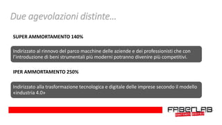 SUPER AMMORTAMENTO 140%
Indirizzato al rinnovo del parco macchine delle aziende e dei professionisti che con
l’introduzione di beni strumentali più moderni potranno divenire più competitivi.
IPER AMMORTAMENTO 250%
Indirizzato alla trasformazione tecnologica e digitale delle imprese secondo il modello
«industria 4.0»
Due agevolazioni distinte…
 
