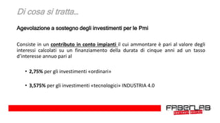 Di cosa si tratta…
Agevolazione a sostegno degli investimenti per le Pmi
Consiste in un contributo in conto impianti il cui ammontare è pari al valore degli
interessi calcolati su un finanziamento della durata di cinque anni ad un tasso
d’interesse annuo pari al
• 2,75% per gli investimenti «ordinari»
• 3,575% per gli investimenti «tecnologici» INDUSTRIA 4.0
 