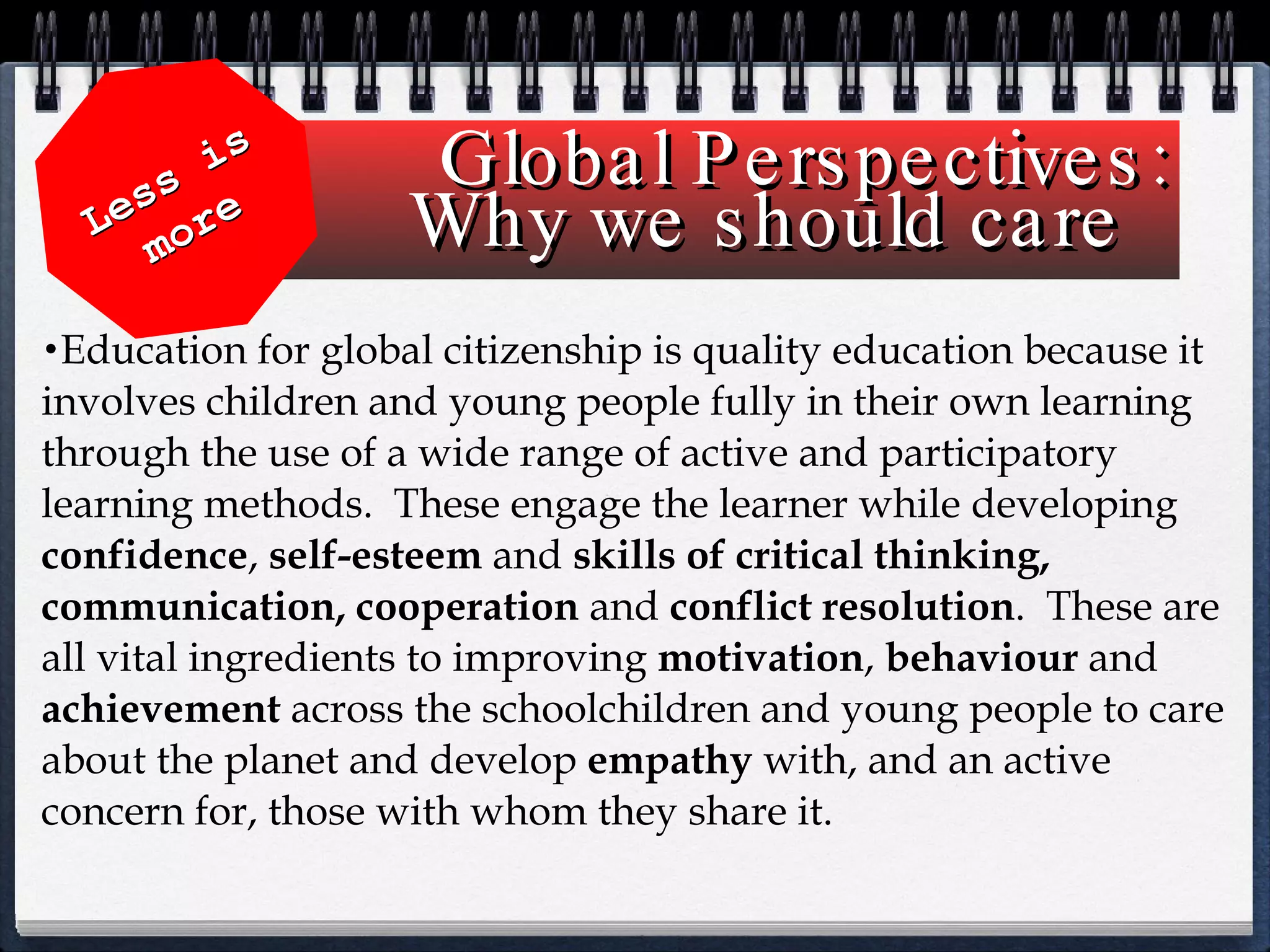 Global Perspectives: Why we should care  Education for global citizenship is quality education because it involves children and young people fully in their own learning through the use of a wide range of active and participatory learning methods.  These engage the learner while developing  confidence ,  self-esteem  and  skills of critical thinking, communication, cooperation  and  conflict   resolution .  These are all vital ingredients to improving  motivation ,  behaviour  and  achievement  across the schoolchildren and young people to care about the planet and develop  empathy  with, and an active concern for, those with whom they share it.  Less is more 