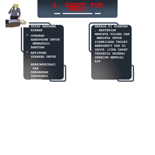 3. SHOUT FOR
HELP
 TETAP BERSAMA
KORBAN
 GUNAKAN
HANDPHONE UNTUK
MEMANGGIL
BANTUAN
 AKTIFKAN
SPEAKER UNTUK
BERKOMUNIKASI
DAN
DENGARKAN
INSTRUKSI
TENAGA
KESEHATAN
BERADA DI RUANGAN
, BERTERIAK
MEMINTA TOLONG DAN
MEMINTA UNTUK
DIAMBILKAN TROLEY
EMERGENCY DAN DC
SHOCK (JIKA DAPAT
TERSEDIA SEGERA)
SEBELUM MEMULAI
RJP
 
