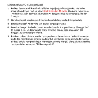 Langkah-langkah CPR untuk Dewasa
1. Periksa denyut nadi karotis di sisi leher Ingat jangan buang waktu mencoba
merasakan denyut nadi; rasakan tidak lebih dari 10 detik. Jika Anda tidak yakin
Anda merasakan denyut nadi,mulai CPR dengan siklus 30 kompresi dada dan
2 napas.
2. Gunakan tumit satu tangan di bagian bawah tulang dada di tengah dada
3. Letakkan tangan Anda yang lain di atas tangan pertama
4. Luruskan lengan Anda dan tekan lurus ke bawah. Kompresi harus 2 hingga 2,4”
(5 hingga 6 cm) ke dalam dada orang tersebut dan dengan kecepatan 100
hingga 120 kompresi per menit.
5. Pastikan bahwa di antara setiap kompresi Anda benar-benar berhenti menekan
dada dan membiarkan dinding dada untuk kembali ke posisi semula. Bersandar
di dada antara kompresi dapat mencegah jantung mengisi ulang di antara setiap
kompresi dan membuat CPR kurang efektif.
 