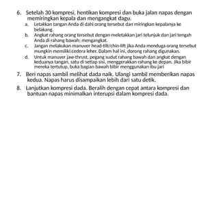 6. Setelah 30 kompresi, hentikan kompresi dan buka jalan napas dengan
memiringkan kepala dan mengangkat dagu.
a. Letakkan tangan Anda di dahi orang tersebut dan miringkan kepalanya ke
belakang.
b. Angkat rahang orang tersebut dengan meletakkan jari telunjuk dan jari tengah
Anda di rahang bawah; mengangkat.
c. Jangan melakukan manuver head-tilt/chin-lift jika Anda menduga orang tersebut
mungkin memiliki:cedera leher. Dalam hal ini, dorong rahang digunakan.
d. Untuk manuver jaw-thrust, pegang sudut rahang bawah dan angkat dengan
keduanya tangan, satu di setiap sisi, menggerakkan rahang ke depan. Jika bibir
mereka tertutup, buka bagian bawah bibir menggunakan ibu jari
7. Beri napas sambil melihat dada naik. Ulangi sambil memberikan napas
kedua. Napas harus disampaikan lebih dari satu detik.
8. Lanjutkan kompresi dada. Beralih dengan cepat antara kompresi dan
bantuan napas minimalkan interupsi dalam kompresi dada.
 