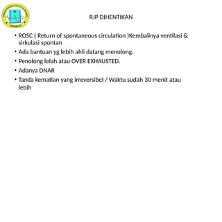 RJP DIHENTIKAN
• ROSC ( Return of spontaneous circulation )Kembalinya ventilasi &
sirkulasi spontan
• Ada bantuan yg lebih ahli datang menolong.
• Penolong lelah atau OVER EXHAUSTED.
• Adanya DNAR
• Tanda kematian yang irreversibel / Waktu sudah 30 menit atau
lebih
 