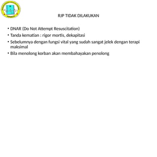 RJP TIDAK DILAKUKAN
• DNAR (Do Not Attempt Resuscitation)
• Tanda kematian : rigor mortis, dekapitasi
• Sebelumnya dengan fungsi vital yang sudah sangat jelek dengan terapi
maksimal
• Bila menolong korban akan membahayakan penolong
 