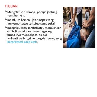 TUJUAN
Mengaktifkan Kembali pompa jantung
yang berhenti
membuka kembali jalan napas yang
menyempit atau tertutup sama sekali
menghidupkan kembali atau memulihkan
kembali kesadaran seseorang yang
tampaknya mati sebagai akibat
berhentinya fungsi jantung dan paru, yang
berorientasi pada otak.
 