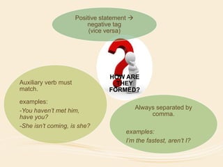 Positive statement  
negative tag 
(vice versa) 
HOW ARE 
THEY 
FORMED? 
Always separated by 
comma. 
examples: 
I’m the fastest, aren’t I? 
Auxiliary verb must 
match. 
examples: 
-You haven’t met him, 
have you? 
-She isn’t coming, is she? 
 