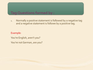 Tag Questions formed by : 
1. Normally a positive statement is followed by a negative tag 
and a negative statement is followe by a positive tag. 
Example: 
You’re English, aren’t you? 
You’re not German, are you? 
 