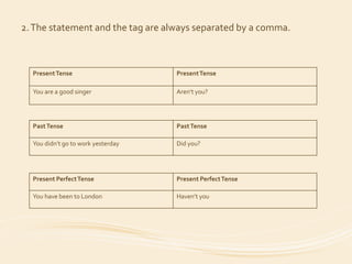2. The statement and the tag are always separated by a comma. 
Present Tense PresentTense 
You are a good singer Aren’t you? 
Past Tense Past Tense 
You didn’t go to work yesterday Did you? 
Present Perfect Tense Present Perfect Tense 
You have been to London Haven’t you 
 