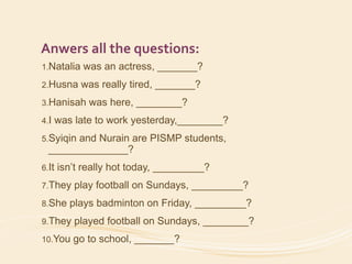 Anwers all the questions: 
1.Natalia was an actress, _______? 
2.Husna was really tired, _______? 
3.Hanisah was here, ________? 
4.I was late to work yesterday,________? 
5.Syiqin and Nurain are PISMP students, 
______________? 
6.It isn’t really hot today, _________? 
7.They play football on Sundays, _________? 
8.She plays badminton on Friday, _________? 
9.They played football on Sundays, ________? 
10.You go to school, _______? 
 