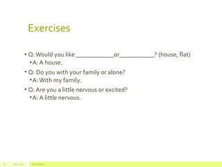 Exercises 
• Q: Would you like ____________or___________? (house, flat) 
•A: A house. 
• Q: Do you with your family or alone? 
•A: With my family. 
• Q: Are you a little nervous or excited? 
•A: A little nervous. 
July 22, 19 2012 Footer text here 
 