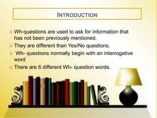 INTRODUCTION 
 Wh-questions are used to ask for information that 
has not been previously mentioned. 
 They are different than Yes/No questions. 
 Wh- questions normally begin with an interrogative 
word 
 There are 6 different Wh- question words. 
 