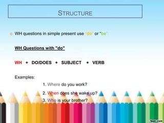 STRUCTURE 
 WH questions in simple present use “do” or “be”: 
WH Questions with "do" 
WH + DO/DOES + SUBJECT + VERB 
Examples: 
1. Where do you work? 
2. When does she wake up? 
3. Who is your brother? 
 