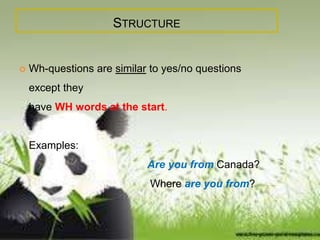 STRUCTURE 
 Wh-questions are similar to yes/no questions 
except they 
have WH words at the start. 
Examples: 
Are you from Canada? 
Where are you from? 
 