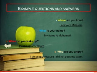 EXAMPLE QUESTIONS AND ANSWERS 
 Where are you from? 
I am from Malaysia. 
 What is your name? 
My name is Mohamad. 
 When do you wake up? 
I wake up at 5:30 am. 
 Why are you angry? 
I am angry because I did not pass my exam. 
 