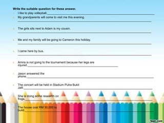 Write the suitable question for these answer. 
1. I like to play volleyball._________________________________________________________________ 
2. My grandparents will come to visit me this evening. 
_________________________________________________________________________________ 
3. The girls sits next to Adam is my cousin. 
_________________________________________________________________________________ 
4. Me and my family will be going to Cameron this holiday. 
_________________________________________________________________________________ 
5. I came here by bus. 
_________________________________________________________________________________ 
6. Amira is not going to the tournament because her legs are 
injured._______________________________________________________ 
7. Jason answered the 
phone._____________________________________________________________________________ 
8. The concert will be held in Stadium Putra Bukit 
Jalil.______________________________________________________________________________ 
9. She is doing some research on 
frogs._____________________________________________________________________________ 
10. The house cost RM 30,000 to 
build.______________________________________________________________________________ 
 