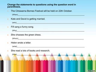 Change the statements to questions using the question word in 
parenthesis. 
1. The Citrawarna Borneo Festival will be held on 22th October. 
(When)_____________________________________________________________________ 
2. Kate and David is getting married. 
(who)______________________________________________________________________ 
3. Fifi sang a funny song. 
(Why)______________________________________________________________________ 
4. She chooses the green dress. 
(Which)____________________________________________________________________ 
5. Helen wrote a letter. 
(what)______________________________________________________________________ 
6. She read a lots of books and research. 
(How)______________________________________________________________________ 
 