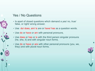 Yes / No Questions 
• Is apart of closed questions which demand a yes/ no, true/ 
false, or right/ wrong answer. 
• Use do/ does, am/ is are or have/ has as a question words. 
• Use do or have or am with personal pronouns. 
• Use does or has or is with the third person singular pronouns 
(he, she, it) and with singular noun forms. 
• Use do or have or are with other personal pronouns (you, we, 
they) and with plural noun forms. 
 