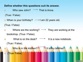 Define whether this questions suit its answer. 
 Who saw John? That is Anna. 
(True / False) 
 When is your birthday? I am 22 years old. 
(True / False) 
 Where are the working? They are working at the 
bookshop. (True / False). 
 What is on the desk? It is a new notebook. 
(True / False). 
 Who is in the kitchen? It is my brother. 
 (True/ False) 
