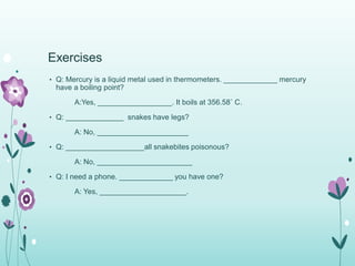Exercises 
• Q: Mercury is a liquid metal used in thermometers. _____________ mercury 
have a boiling point? 
A:Yes, __________________. It boils at 356.58˚ C. 
• Q: ______________ snakes have legs? 
A: No, ______________________ 
• Q: ___________________all snakebites poisonous? 
A: No, _______________________ 
• Q: I need a phone. _____________ you have one? 
A: Yes, _____________________. 
 