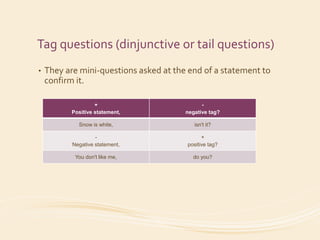 Tag questions (dinjunctive or tail questions) 
• They are mini-questions asked at the end of a statement to 
confirm it. 
+ 
Positive statement, 
- 
negative tag? 
Snow is white, isn't it? 
- 
Negative statement, 
+ 
positive tag? 
You don't like me, do you? 
 
