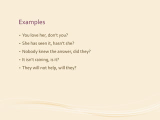 Examples 
• You love her, don’t you? 
• She has seen it, hasn’t she? 
• Nobody knew the answer, did they? 
• It isn’t raining, is it? 
• They will not help, will they? 
 
