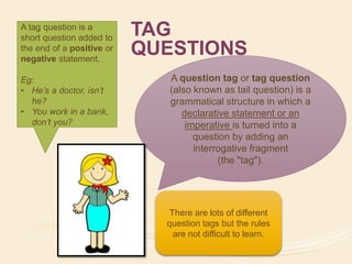 TAG 
QUESTIONS 
A question tag or tag question 
(also known as tail question) is a 
grammatical structure in which a 
declarative statement or an 
imperative is turned into a 
question by adding an 
interrogative fragment 
(the "tag"). 
There are lots of different 
question tags but the rules 
are not difficult to learn. 
A tag question is a 
short question added to 
the end of a positive or 
negative statement. 
Eg: 
• He’s a doctor, isn’t 
he? 
• You work in a bank, 
don’t you? 
 