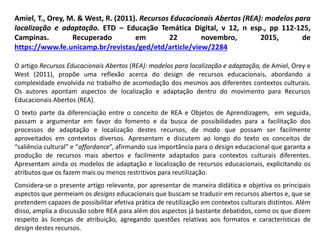 Amiel, T., Orey, M. & West, R. (2011). Recursos Educacionais Abertos (REA): modelos para
localização e adaptação. ETD – Educação Temática Digital, v 12, n esp., pp 112-125,
Campinas. Recuperado em 22 novembro, 2015, de
https://www.fe.unicamp.br/revistas/ged/etd/article/view/2284
O artigo Recursos Educacionais Abertos (REA): modelos para localização e adaptação, de Amiel, Orey e
West (2011), propõe uma reflexão acerca do design de recursos educacionais, abordando a
complexidade envolvida no trabalho de acomodação dos mesmos aos diferentes contextos culturais.
Os autores apontam aspectos de localização e adaptação dentro do movimento para Recursos
Educacionais Abertos (REA).
O texto parte da diferenciação entre o conceito de REA e Objetos de Aprendizagem, em seguida,
passam a argumentar em favor do fomento e da busca de possibilidades para a facilitação dos
processos de adaptação e localização destes recursos, de modo que possam ser facilmente
aproveitados em contextos diversos. Apresentam e discutem ao longo do texto os conceitos de
“saliência cultural” e “affordance”, afirmando sua importância para o design educacional que garanta a
produção de recursos mais abertos e facilmente adaptados para contextos culturais diferentes.
Apresentam ainda os modelos de adaptação e localização de recursos educacionais, explicitando os
atributos que os fazem mais ou menos restritivos para reutilização.
Considera-se o presente artigo relevante, por apresentar de maneira didática e objetiva os principais
aspectos que permeiam os designs educacionais que buscam se traduzir em recursos abertos e, que se
pretendem capazes de possibilitar efetiva prática de reutilização em contextos culturais distintos. Além
disso, amplia a discussão sobre REA para além dos aspectos já bastante debatidos, como os que dizem
respeito às licenças de atribuição, agregando questões relativas aos formatos e características de
design destes recursos.
 