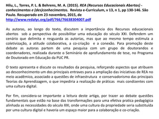 Hilu, L., Torres, P. L. & Behrens, M. A. (2015). REA (Recursos Educacionais Abertos) -
conhecimentos e (des)conhecimentos. Revista e-Curriculum, v 13, n 1, pp 130-146. São
Paulo. Recuperado em 23 novembro, 2015, de
http://www.redalyc.org/pdf/766/76638304007.pdf
As autoras, ao longo do texto, discutem a importância dos Recursos educacionais
abertos sob a perspectiva de possibilitar uma educação do século XXI. Defendem um
cenário que delimita e resguarda as autorias, mas que ao mesmo tempo estimula a
coletivização, a atitude colaborativa, a co-criação e a conexão. Para promoção deste
debate as autoras partem de uma pesquisa com um grupo de doutorandos e
coordenadores, realizada durante o Seminário de aprofundamento de tese, no Programa
de Doutorado em Educação da PUC PR.
O texto apresenta e discute os resultados da pesquisa, reforçando aspectos que atribuem
ao desconhecimento um dos principais entraves para a ampliação das iniciativas de REA no
meio acadêmico, associado a questões de infraestrutura e conservadorismo das principais
Teorias da Aprendizagem, o que impediria a realização de práticas mais condizentes com
uma cultura digital.
Por fim, considera-se importante a leitura deste artigo, por trazer ao debate questões
fundamentais que estão na base das transformações para uma efetiva pratica pedagógica
alinhada as necessidades do século XXI, onde uma cultura da propriedade seria substituída
por uma cultura digital e haveria um espaço maior para a colaboração e co-criação.
 