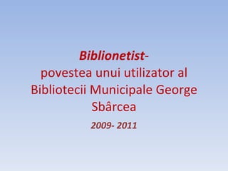 Biblionetist - povestea unui utilizator al Bibliotecii Municipale George Sbârcea 2009- 2011 