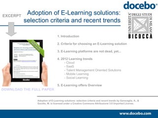 EXCERPT
           Adoption of E-Learning solutions:
          selection criteria and recent trends

                                1. Introduction

                                2. Criteria for choosing and E-Learning solution

                                3. E-Learning platforms are not dead, yet...

                                4. 2012 Learning trends
                                     - Cloud
                                     - SaaS
                                     - Talent Management Oriented Solutions
                                     - Mobile Learning
                                     - Social Learning

                                5. E-Learning offers Overview
DOWNLOAD THE FULL PAPER


               Adoption of E-Learning solutions: selection criteria and recent trends by Garavaglia, A., &
               Gaiotto, M. is licensed under a Creative Commons Attribuzione 3.0 Unported License.
 
