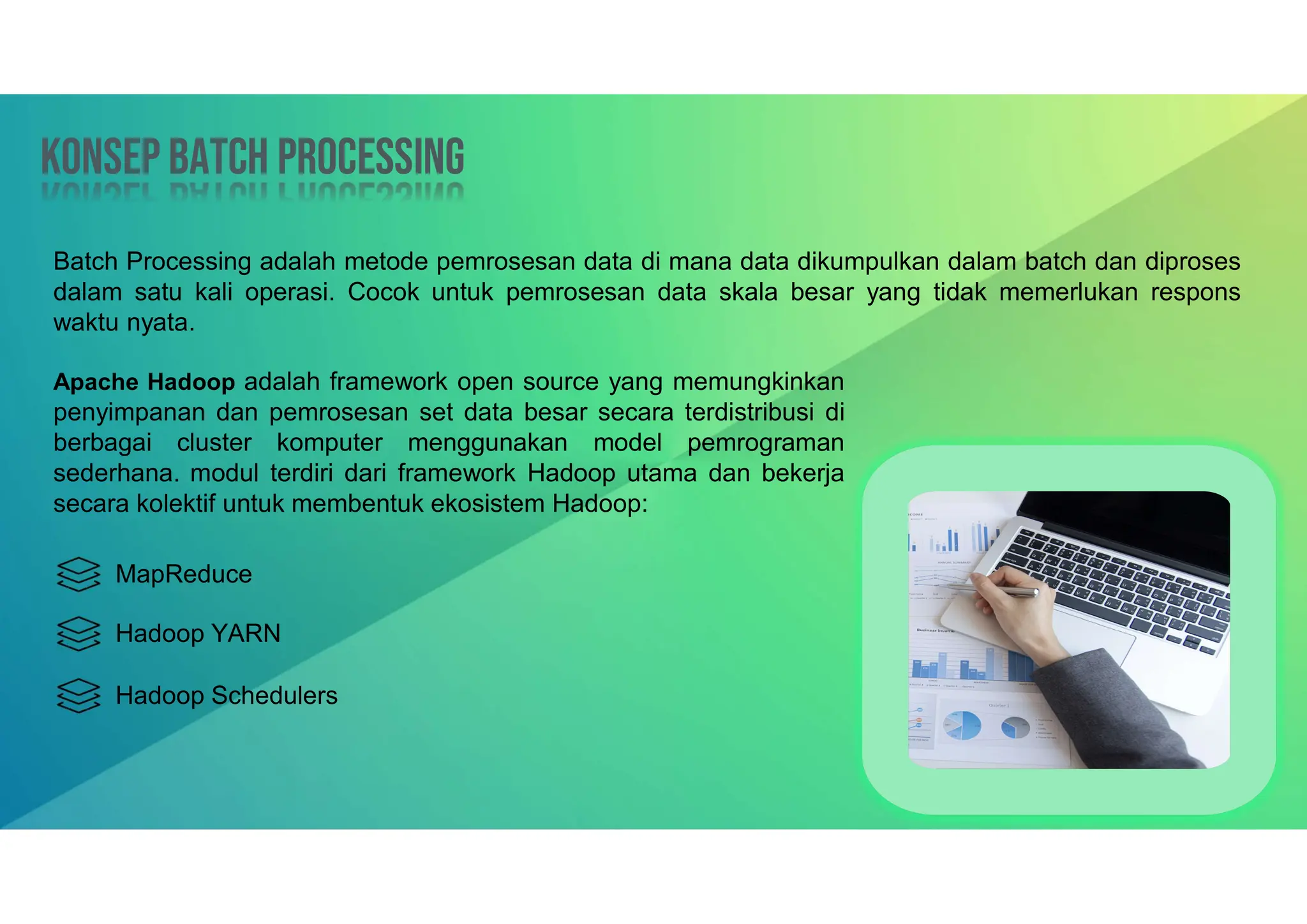 Konsep Batch processing
Konsep Batch processing
Apache Hadoop adalah framework open source yang memungkinkan
penyimpanan dan pemrosesan set data besar secara terdistribusi di
berbagai cluster komputer menggunakan model pemrograman
sederhana. modul terdiri dari framework Hadoop utama dan bekerja
secara kolektif untuk membentuk ekosistem Hadoop:
Batch Processing adalah metode pemrosesan data di mana data dikumpulkan dalam batch dan diproses
dalam satu kali operasi. Cocok untuk pemrosesan data skala besar yang tidak memerlukan respons
waktu nyata.
MapReduce
Hadoop YARN
Hadoop Schedulers
 
