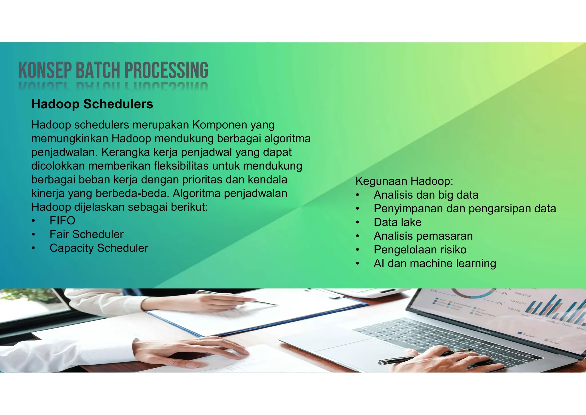 Konsep Batch processing
Konsep Batch processing
Hadoop Schedulers
Hadoop schedulers merupakan Komponen yang
memungkinkan Hadoop mendukung berbagai algoritma
penjadwalan. Kerangka kerja penjadwal yang dapat
dicolokkan memberikan fleksibilitas untuk mendukung
berbagai beban kerja dengan prioritas dan kendala
kinerja yang berbeda-beda. Algoritma penjadwalan
Hadoop dijelaskan sebagai berikut:
• FIFO
• Fair Scheduler
• Capacity Scheduler
Kegunaan Hadoop:
• Analisis dan big data
• Penyimpanan dan pengarsipan data
• Data lake
• Analisis pemasaran
• Pengelolaan risiko
• AI dan machine learning
 