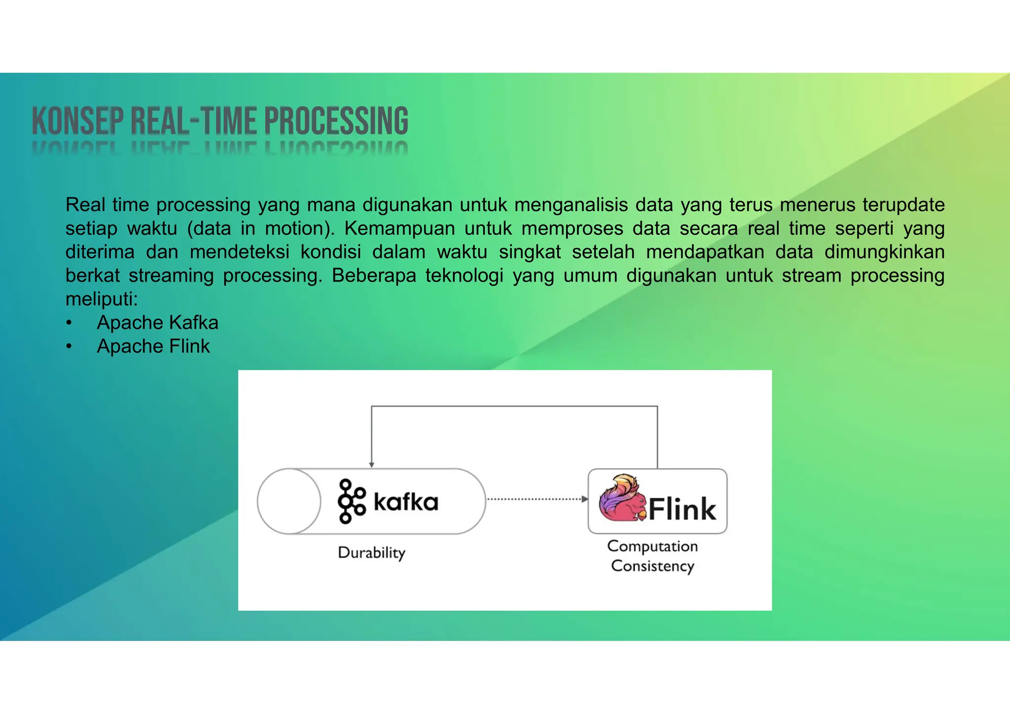 Konsep Real-time processing
Konsep Real-time processing
Real time processing yang mana digunakan untuk menganalisis data yang terus menerus terupdate
setiap waktu (data in motion). Kemampuan untuk memproses data secara real time seperti yang
diterima dan mendeteksi kondisi dalam waktu singkat setelah mendapatkan data dimungkinkan
berkat streaming processing. Beberapa teknologi yang umum digunakan untuk stream processing
meliputi:
• Apache Kafka
• Apache Flink
 