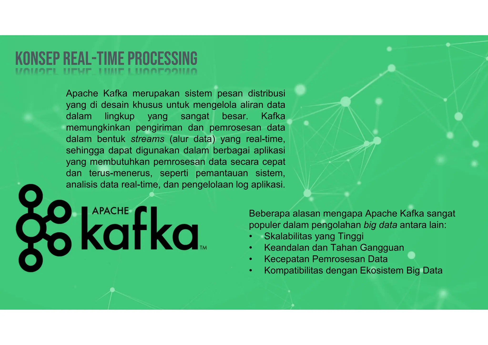 Konsep Real-time processing
Konsep Real-time processing
Apache Kafka merupakan sistem pesan distribusi
yang di desain khusus untuk mengelola aliran data
dalam lingkup yang sangat besar. Kafka
memungkinkan pengiriman dan pemrosesan data
dalam bentuk streams (alur data) yang real-time,
sehingga dapat digunakan dalam berbagai aplikasi
yang membutuhkan pemrosesan data secara cepat
dan terus-menerus, seperti pemantauan sistem,
analisis data real-time, dan pengelolaan log aplikasi.
Beberapa alasan mengapa Apache Kafka sangat
populer dalam pengolahan big data antara lain:
• Skalabilitas yang Tinggi
• Keandalan dan Tahan Gangguan
• Kecepatan Pemrosesan Data
• Kompatibilitas dengan Ekosistem Big Data
 