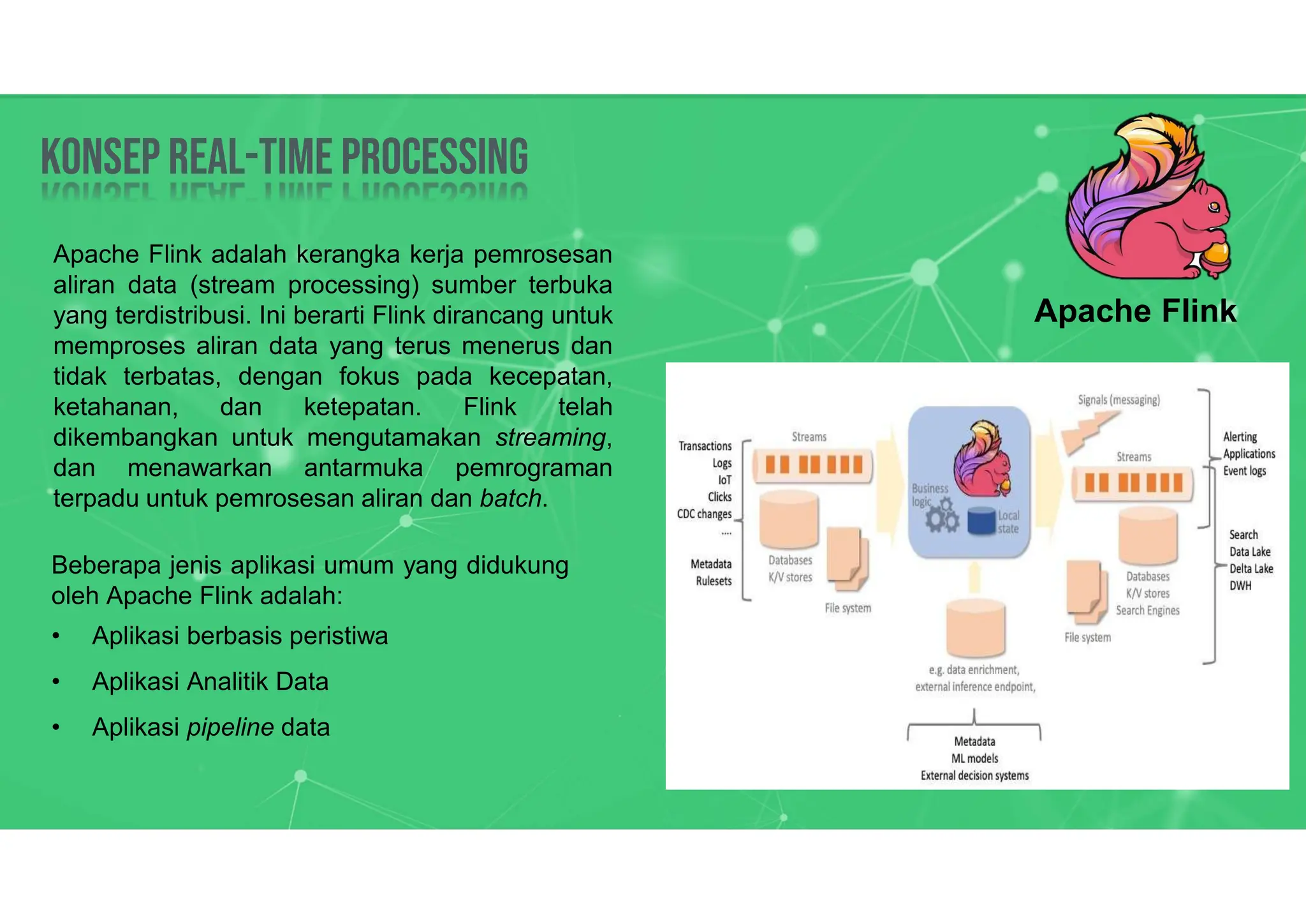 Konsep Real-time processing
Konsep Real-time processing
Apache Flink adalah kerangka kerja pemrosesan
aliran data (stream processing) sumber terbuka
yang terdistribusi. Ini berarti Flink dirancang untuk
memproses aliran data yang terus menerus dan
tidak terbatas, dengan fokus pada kecepatan,
ketahanan, dan ketepatan. Flink telah
dikembangkan untuk mengutamakan streaming,
dan menawarkan antarmuka pemrograman
terpadu untuk pemrosesan aliran dan batch.
Apache Flink
Beberapa jenis aplikasi umum yang didukung
oleh Apache Flink adalah:
• Aplikasi berbasis peristiwa
• Aplikasi Analitik Data
• Aplikasi pipeline data
 