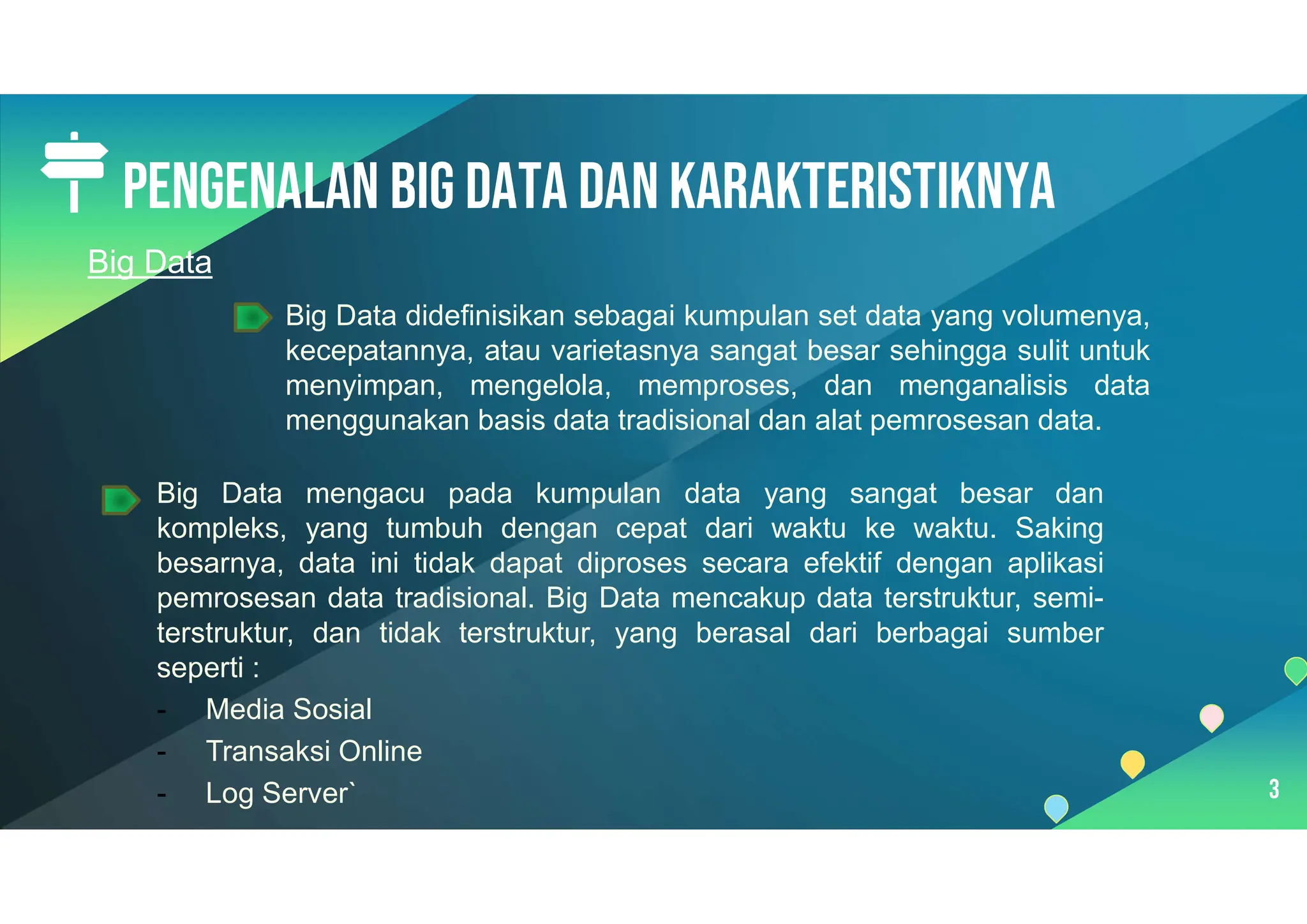 Pengenalan Big data dan karakteristiknya
3
Big Data didefinisikan sebagai kumpulan set data yang volumenya,
kecepatannya, atau varietasnya sangat besar sehingga sulit untuk
menyimpan, mengelola, memproses, dan menganalisis data
menggunakan basis data tradisional dan alat pemrosesan data.
Big Data mengacu pada kumpulan data yang sangat besar dan
kompleks, yang tumbuh dengan cepat dari waktu ke waktu. Saking
besarnya, data ini tidak dapat diproses secara efektif dengan aplikasi
pemrosesan data tradisional. Big Data mencakup data terstruktur, semi-
terstruktur, dan tidak terstruktur, yang berasal dari berbagai sumber
seperti :
- Media Sosial
- Transaksi Online
- Log Server`
Big Data
 