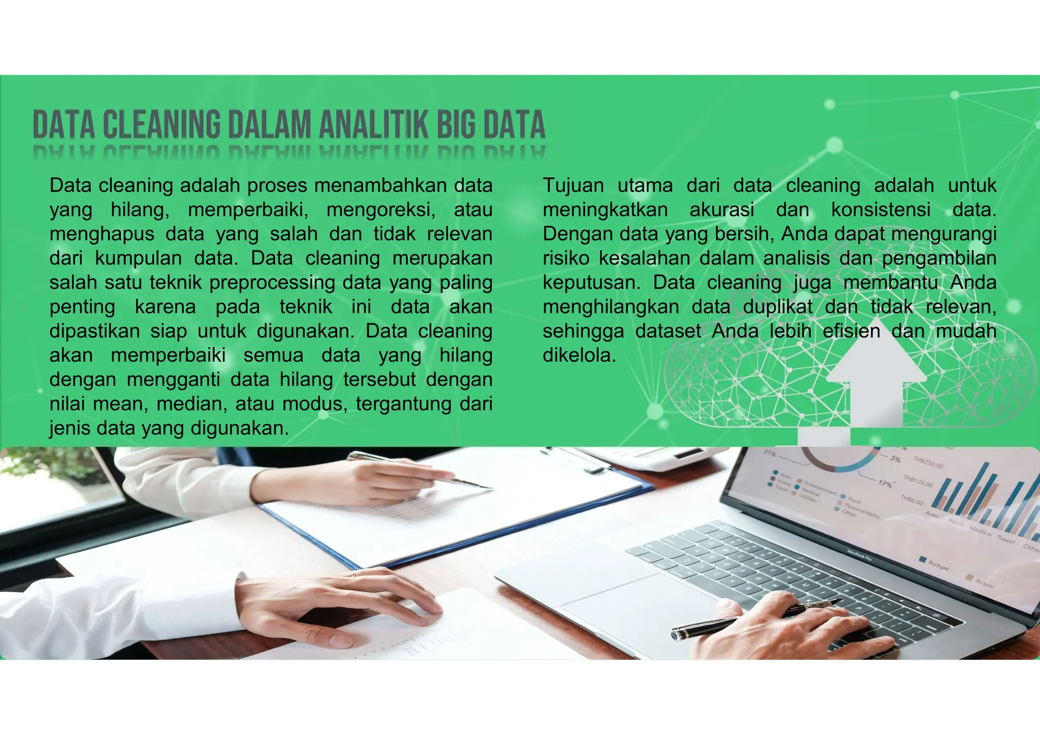 Data Cleaning dalam analitik big data
Data Cleaning dalam analitik big data
Data cleaning adalah proses menambahkan data
yang hilang, memperbaiki, mengoreksi, atau
menghapus data yang salah dan tidak relevan
dari kumpulan data. Data cleaning merupakan
salah satu teknik preprocessing data yang paling
penting karena pada teknik ini data akan
dipastikan siap untuk digunakan. Data cleaning
akan memperbaiki semua data yang hilang
dengan mengganti data hilang tersebut dengan
nilai mean, median, atau modus, tergantung dari
jenis data yang digunakan.
Tujuan utama dari data cleaning adalah untuk
meningkatkan akurasi dan konsistensi data.
Dengan data yang bersih, Anda dapat mengurangi
risiko kesalahan dalam analisis dan pengambilan
keputusan. Data cleaning juga membantu Anda
menghilangkan data duplikat dan tidak relevan,
sehingga dataset Anda lebih efisien dan mudah
dikelola.
 