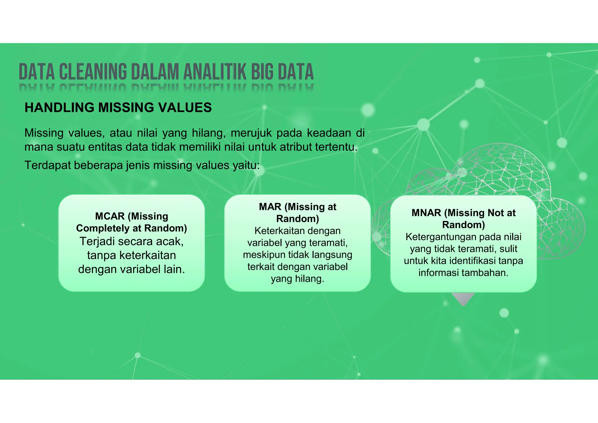 Data Cleaning dalam analitik big data
Data Cleaning dalam analitik big data
HANDLING MISSING VALUES
Missing values, atau nilai yang hilang, merujuk pada keadaan di
mana suatu entitas data tidak memiliki nilai untuk atribut tertentu.
Terdapat beberapa jenis missing values yaitu:
MCAR (Missing
Completely at Random)
Terjadi secara acak,
tanpa keterkaitan
dengan variabel lain.
MAR (Missing at
Random)
Keterkaitan dengan
variabel yang teramati,
meskipun tidak langsung
terkait dengan variabel
yang hilang.
MNAR (Missing Not at
Random)
Ketergantungan pada nilai
yang tidak teramati, sulit
untuk kita identifikasi tanpa
informasi tambahan.
 