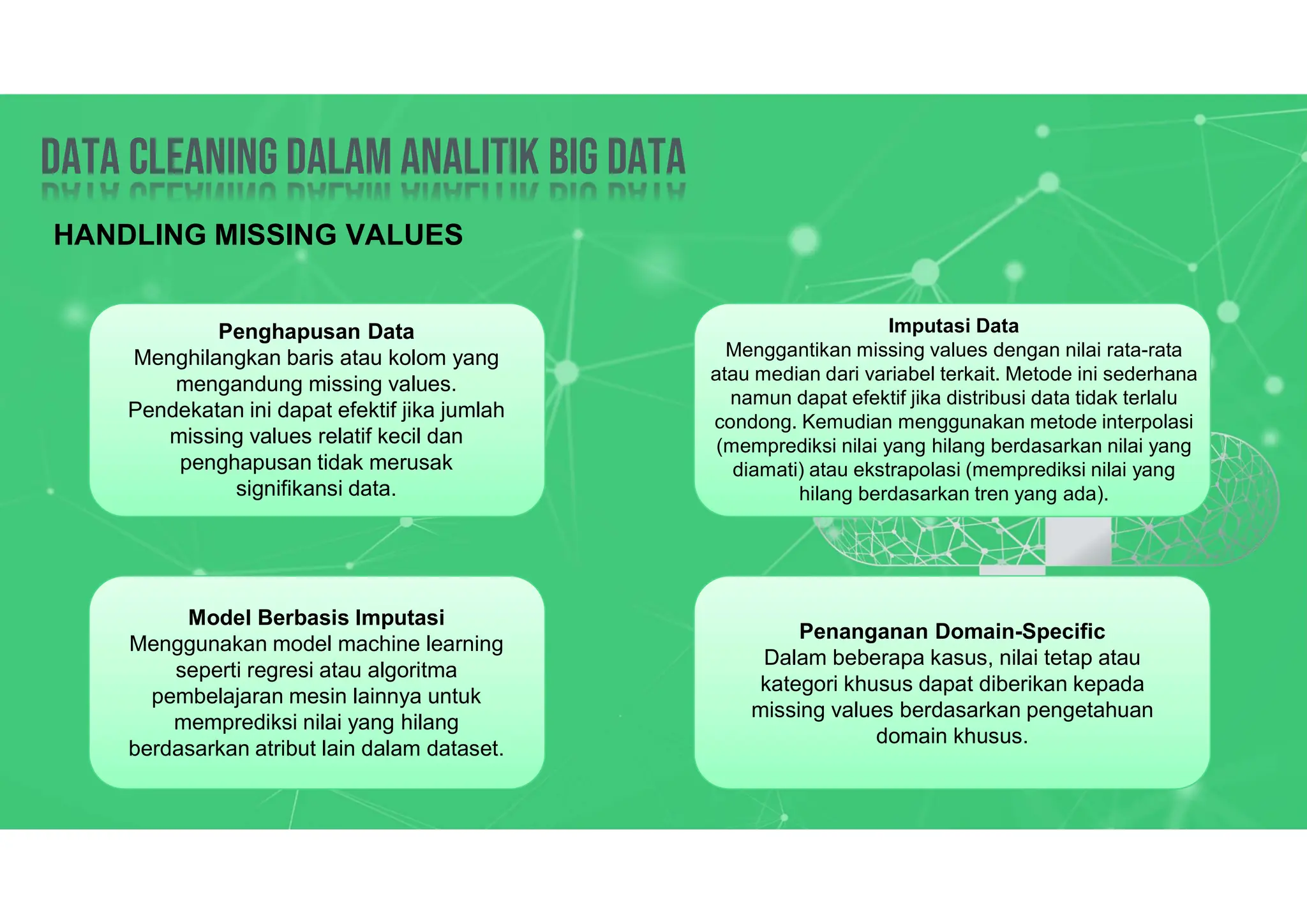 Data Cleaning dalam analitik big data
Data Cleaning dalam analitik big data
HANDLING MISSING VALUES
Penghapusan Data
Menghilangkan baris atau kolom yang
mengandung missing values.
Pendekatan ini dapat efektif jika jumlah
missing values relatif kecil dan
penghapusan tidak merusak
signifikansi data.
Imputasi Data
Menggantikan missing values dengan nilai rata-rata
atau median dari variabel terkait. Metode ini sederhana
namun dapat efektif jika distribusi data tidak terlalu
condong. Kemudian menggunakan metode interpolasi
(memprediksi nilai yang hilang berdasarkan nilai yang
diamati) atau ekstrapolasi (memprediksi nilai yang
hilang berdasarkan tren yang ada).
Model Berbasis Imputasi
Menggunakan model machine learning
seperti regresi atau algoritma
pembelajaran mesin lainnya untuk
memprediksi nilai yang hilang
berdasarkan atribut lain dalam dataset.
Penanganan Domain-Specific
Dalam beberapa kasus, nilai tetap atau
kategori khusus dapat diberikan kepada
missing values berdasarkan pengetahuan
domain khusus.
 