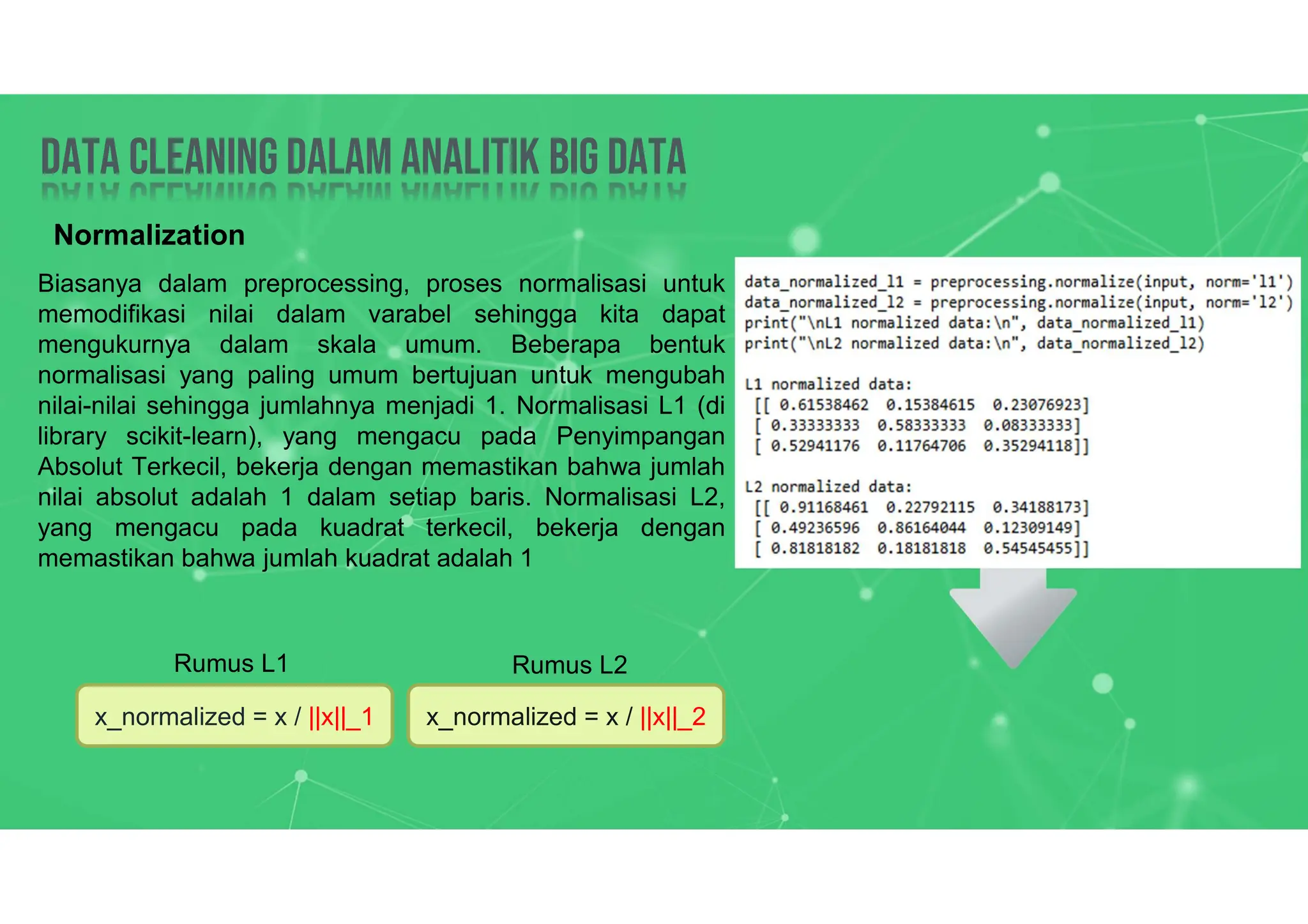 Data Cleaning dalam analitik big data
Data Cleaning dalam analitik big data
Normalization
Biasanya dalam preprocessing, proses normalisasi untuk
memodifikasi nilai dalam varabel sehingga kita dapat
mengukurnya dalam skala umum. Beberapa bentuk
normalisasi yang paling umum bertujuan untuk mengubah
nilai-nilai sehingga jumlahnya menjadi 1. Normalisasi L1 (di
library scikit-learn), yang mengacu pada Penyimpangan
Absolut Terkecil, bekerja dengan memastikan bahwa jumlah
nilai absolut adalah 1 dalam setiap baris. Normalisasi L2,
yang mengacu pada kuadrat terkecil, bekerja dengan
memastikan bahwa jumlah kuadrat adalah 1
x_normalized = x / ||x||_1 x_normalized = x / ||x||_2
Rumus L1 Rumus L2
 