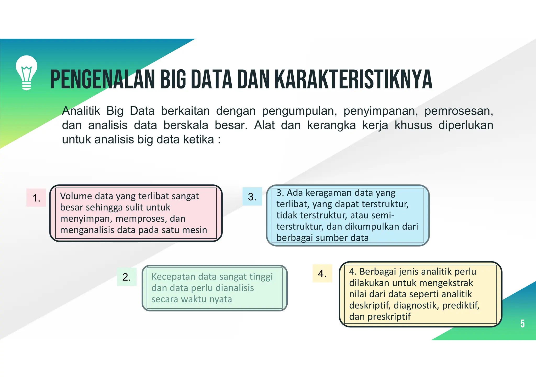 5
Pengenalan Big data dan karakteristiknya
Analitik Big Data berkaitan dengan pengumpulan, penyimpanan, pemrosesan,
dan analisis data berskala besar. Alat dan kerangka kerja khusus diperlukan
untuk analisis big data ketika :
Kecepatan data sangat tinggi
dan data perlu dianalisis
secara waktu nyata
3. Ada keragaman data yang
terlibat, yang dapat terstruktur,
tidak terstruktur, atau semi-
terstruktur, dan dikumpulkan dari
berbagai sumber data
4. Berbagai jenis analitik perlu
dilakukan untuk mengekstrak
nilai dari data seperti analitik
deskriptif, diagnostik, prediktif,
dan preskriptif
Volume data yang terlibat sangat
besar sehingga sulit untuk
menyimpan, memproses, dan
menganalisis data pada satu mesin
1.
2.
3.
4.
 