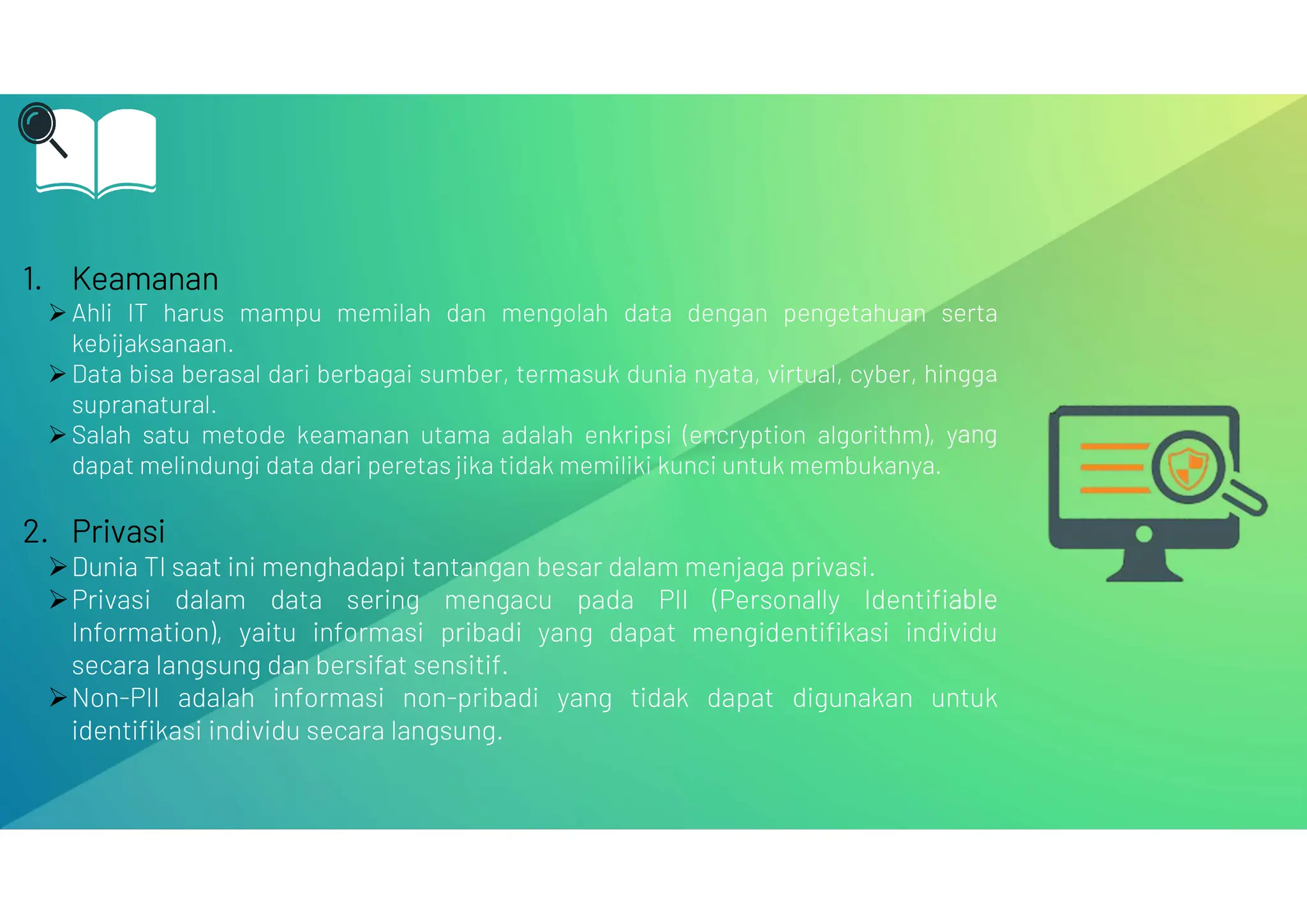 1. Keamanan
 Ahli IT harus mampu memilah dan mengolah data dengan pengetahuan serta
kebijaksanaan.
 Data bisa berasal dari berbagai sumber, termasuk dunia nyata, virtual, cyber, hingga
supranatural.
 Salah satu metode keamanan utama adalah enkripsi (encryption algorithm), yang
dapat melindungi data dari peretas jika tidak memiliki kunci untuk membukanya.
2. Privasi
Dunia TI saat ini menghadapi tantangan besar dalam menjaga privasi.
Privasi dalam data sering mengacu pada PII (Personally Identifiable
Information), yaitu informasi pribadi yang dapat mengidentifikasi individu
secara langsung dan bersifat sensitif.
Non-PII adalah informasi non-pribadi yang tidak dapat digunakan untuk
identifikasi individu secara langsung.
 