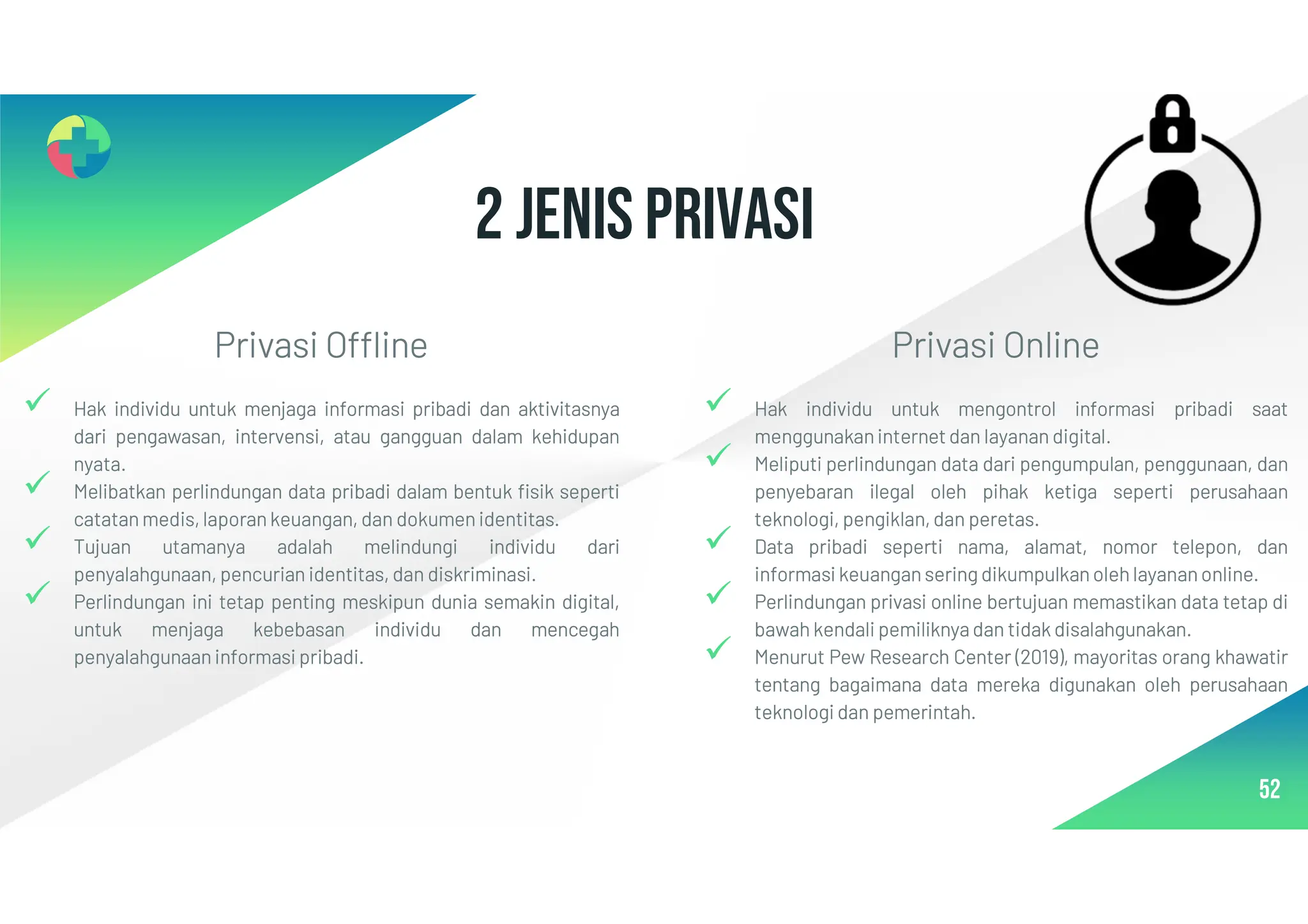 2 Jenis Privasi
52
Privasi Offline
 Hak individu untuk menjaga informasi pribadi dan aktivitasnya
dari pengawasan, intervensi, atau gangguan dalam kehidupan
nyata.
 Melibatkan perlindungan data pribadi dalam bentuk fisik seperti
catatan medis, laporan keuangan, dan dokumen identitas.
 Tujuan utamanya adalah melindungi individu dari
penyalahgunaan, pencurian identitas, dan diskriminasi.
 Perlindungan ini tetap penting meskipun dunia semakin digital,
untuk menjaga kebebasan individu dan mencegah
penyalahgunaan informasi pribadi.
Privasi Online
 Hak individu untuk mengontrol informasi pribadi saat
menggunakaninternet dan layanan digital.
 Meliputi perlindungan data dari pengumpulan, penggunaan, dan
penyebaran ilegal oleh pihak ketiga seperti perusahaan
teknologi, pengiklan, dan peretas.
 Data pribadi seperti nama, alamat, nomor telepon, dan
informasi keuangan sering dikumpulkan oleh layanan online.
 Perlindungan privasi online bertujuan memastikan data tetap di
bawah kendali pemiliknya dan tidak disalahgunakan.
 Menurut Pew Research Center (2019), mayoritas orang khawatir
tentang bagaimana data mereka digunakan oleh perusahaan
teknologi dan pemerintah.
 