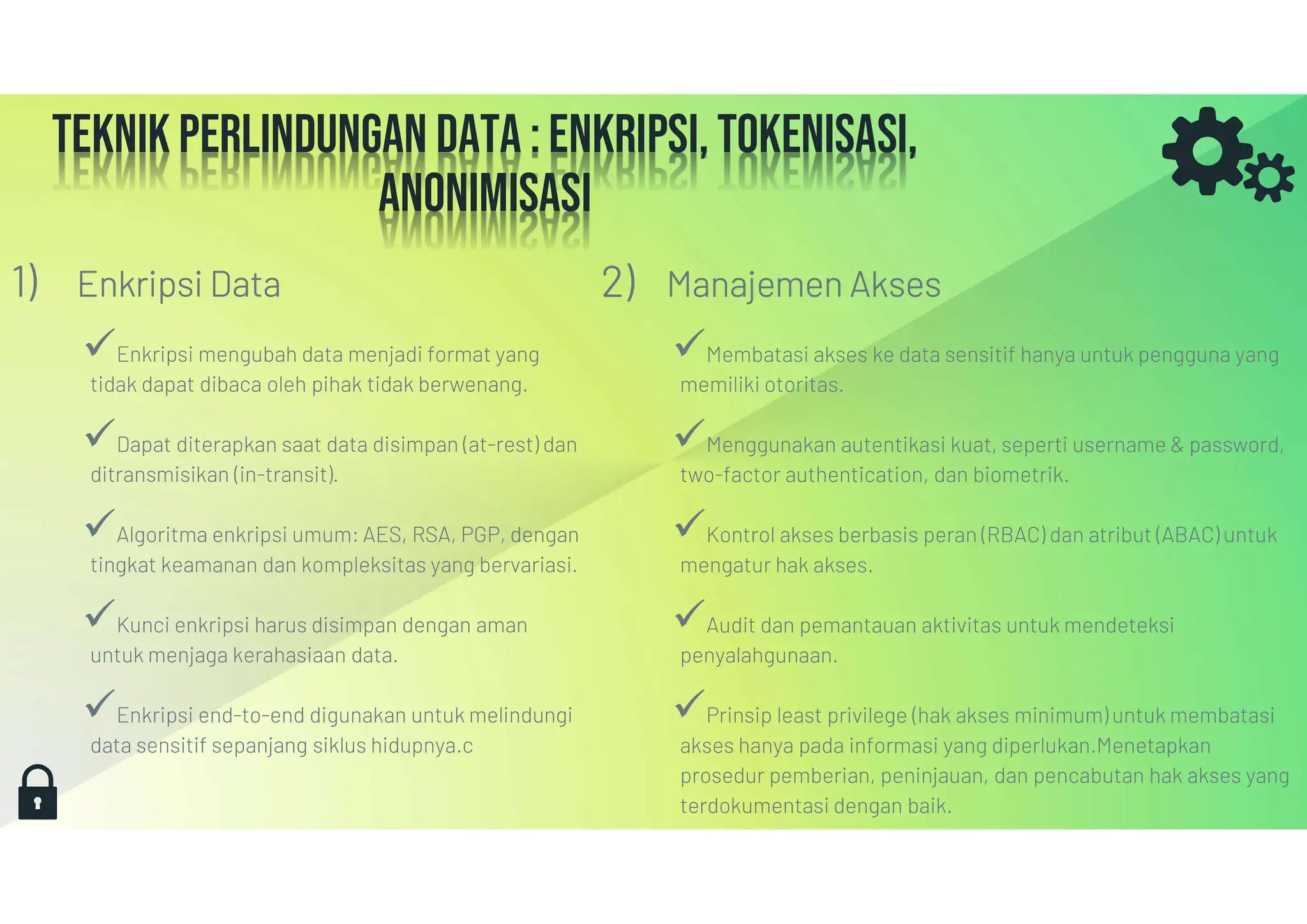 Teknik perlindungan data : Enkripsi, Tokenisasi,
anonimisasi
1) Enkripsi Data
Enkripsi mengubah data menjadi format yang
tidak dapat dibaca oleh pihak tidak berwenang.
Dapat diterapkan saat data disimpan (at-rest) dan
ditransmisikan (in-transit).
Algoritma enkripsi umum: AES, RSA, PGP, dengan
tingkat keamanan dan kompleksitas yang bervariasi.
Kunci enkripsi harus disimpan dengan aman
untuk menjaga kerahasiaan data.
Enkripsi end-to-end digunakan untuk melindungi
data sensitif sepanjang siklus hidupnya.c
2) Manajemen Akses
Membatasi akses ke data sensitif hanya untuk pengguna yang
memiliki otoritas.
Menggunakan autentikasi kuat, seperti username & password,
two-factor authentication, dan biometrik.
Kontrol akses berbasis peran (RBAC) dan atribut (ABAC) untuk
mengatur hak akses.
Audit dan pemantauan aktivitas untuk mendeteksi
penyalahgunaan.
Prinsip least privilege (hak akses minimum) untuk membatasi
akses hanya pada informasi yang diperlukan.Menetapkan
prosedur pemberian, peninjauan, dan pencabutan hak akses yang
terdokumentasi dengan baik.
 