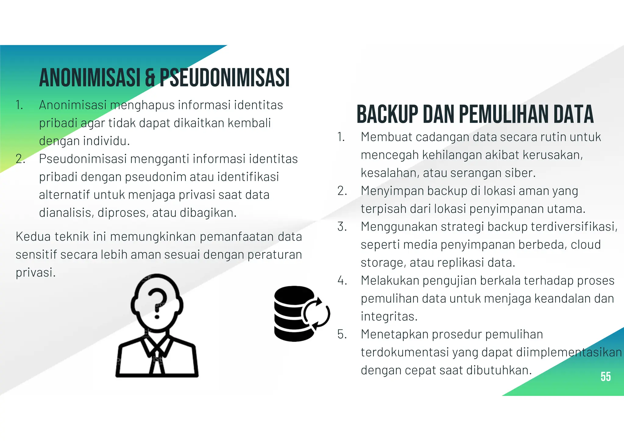Anonimisasi& pseudonimisasi
1. Anonimisasi menghapus informasi identitas
pribadi agar tidak dapat dikaitkan kembali
dengan individu.
2. Pseudonimisasi mengganti informasi identitas
pribadi dengan pseudonim atau identifikasi
alternatif untuk menjaga privasi saat data
dianalisis, diproses, atau dibagikan.
Kedua teknik ini memungkinkan pemanfaatan data
sensitif secara lebih aman sesuai dengan peraturan
privasi.
55
BACKUP DAN PEMULIHAN DATA
1. Membuat cadangan data secara rutin untuk
mencegah kehilangan akibat kerusakan,
kesalahan, atau serangan siber.
2. Menyimpan backup di lokasi aman yang
terpisah dari lokasi penyimpanan utama.
3. Menggunakan strategi backup terdiversifikasi,
seperti media penyimpanan berbeda, cloud
storage, atau replikasi data.
4. Melakukan pengujian berkala terhadap proses
pemulihan data untuk menjaga keandalan dan
integritas.
5. Menetapkan prosedur pemulihan
terdokumentasi yang dapat diimplementasikan
dengan cepat saat dibutuhkan.
 